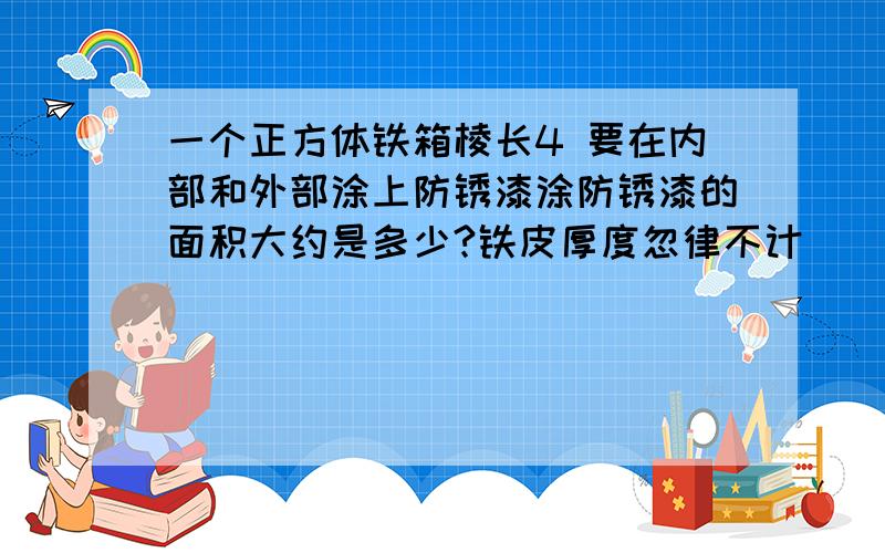 一个正方体铁箱棱长4 要在内部和外部涂上防锈漆涂防锈漆的面积大约是多少?铁皮厚度忽律不计