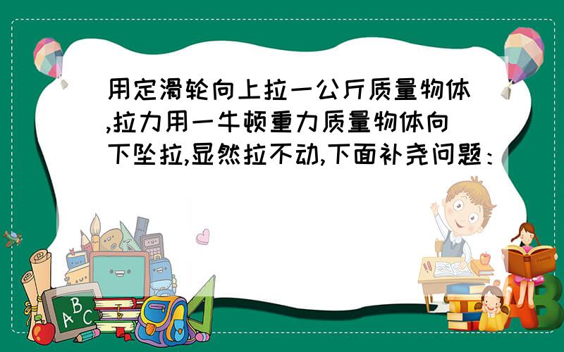 用定滑轮向上拉一公斤质量物体,拉力用一牛顿重力质量物体向下坠拉,显然拉不动,下面补尧问题：