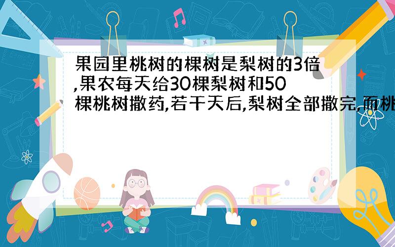 果园里桃树的棵树是梨树的3倍,果农每天给30棵梨树和50棵桃树撒药,若干天后,梨树全部撒完,而桃