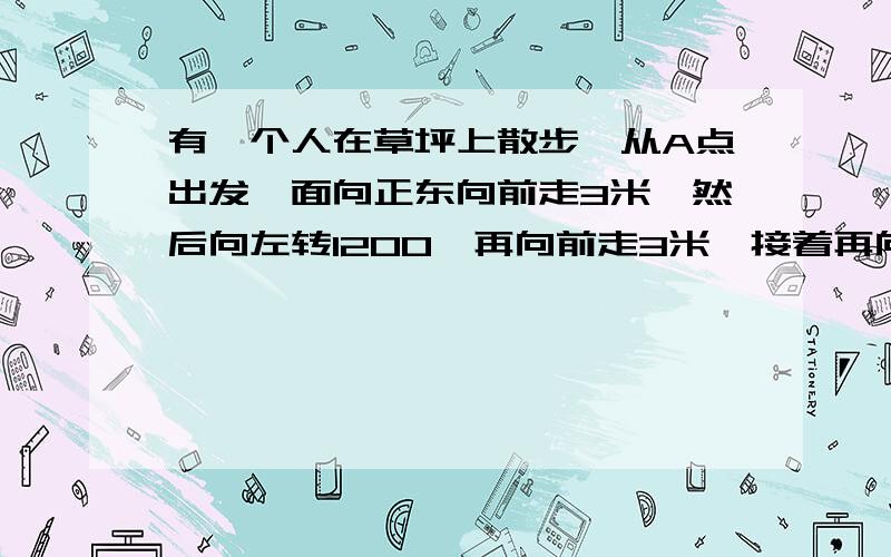 有一个人在草坪上散步,从A点出发,面向正东向前走3米,然后向左转1200,再向前走3米,接着再向左转1200