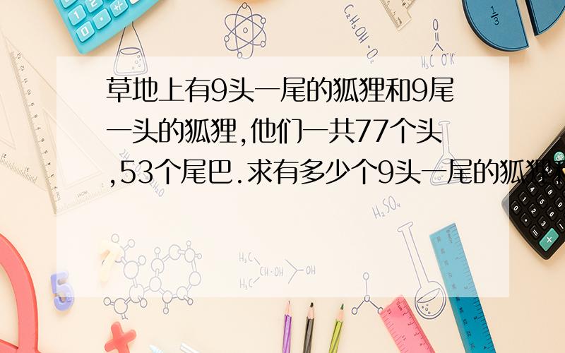 草地上有9头一尾的狐狸和9尾一头的狐狸,他们一共77个头,53个尾巴.求有多少个9头一尾的狐狸和9尾一头的狐狸?