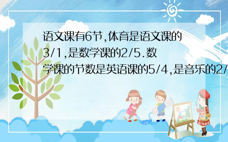 语文课有6节,体育是语文课的3/1,是数学课的2/5.数学课的节数是英语课的5/4,是音乐的2/5.每节课各有多少节