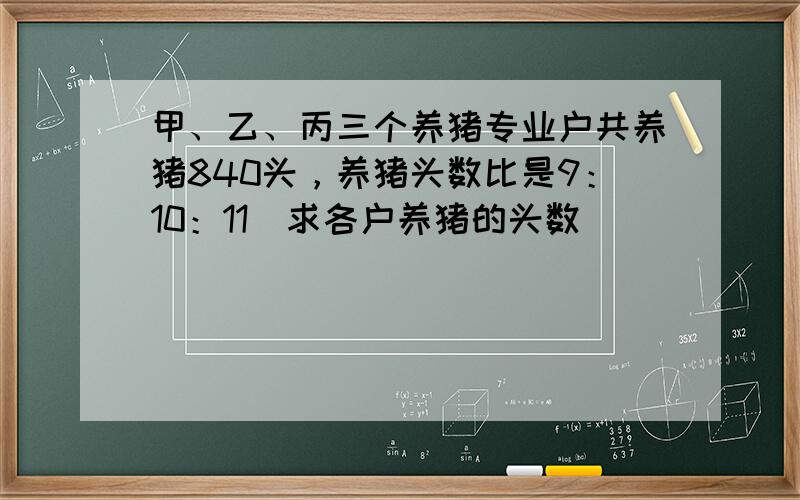 甲、乙、丙三个养猪专业户共养猪840头，养猪头数比是9：10：11．求各户养猪的头数．