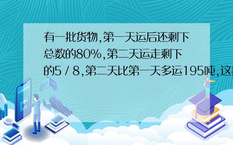 有一批货物,第一天运后还剩下总数的80％,第二天运走剩下的5／8,第二天比第一天多运195吨,这批货物有多少吨?