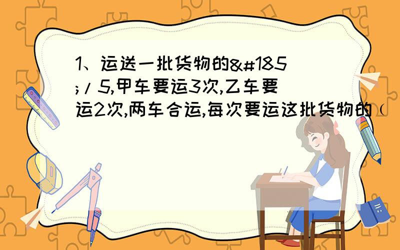 1、运送一批货物的¹/5,甲车要运3次,乙车要运2次,两车合运,每次要运这批货物的﹙ ﹚.