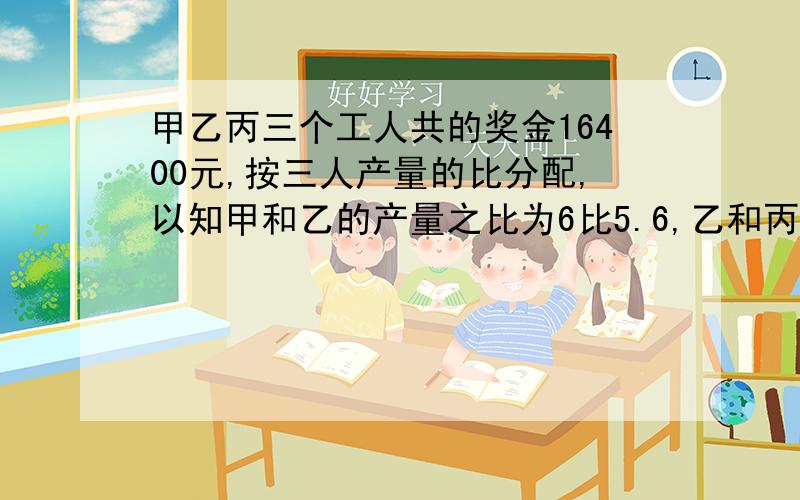 甲乙丙三个工人共的奖金16400元,按三人产量的比分配,以知甲和乙的产量之比为6比5.6,乙和丙的产量是十分之七：五分之