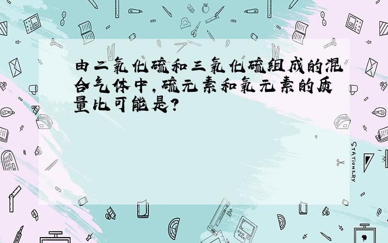 由二氧化硫和三氧化硫组成的混合气体中,硫元素和氧元素的质量比可能是?