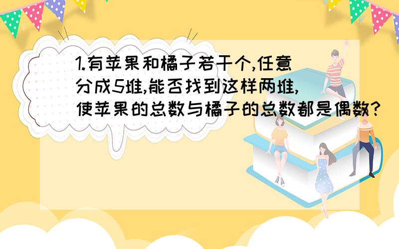 1.有苹果和橘子若干个,任意分成5堆,能否找到这样两堆,使苹果的总数与橘子的总数都是偶数?