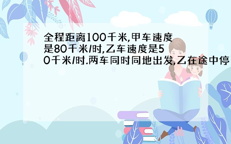 全程距离100千米,甲车速度是80千米/时,乙车速度是50千米/时.两车同时同地出发,乙在途中停留了一段时间,当甲到达终