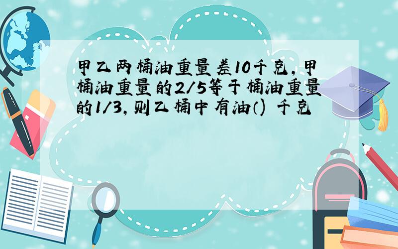 甲乙两桶油重量差10千克,甲桶油重量的2/5等于桶油重量的1/3,则乙桶中有油（) 千克