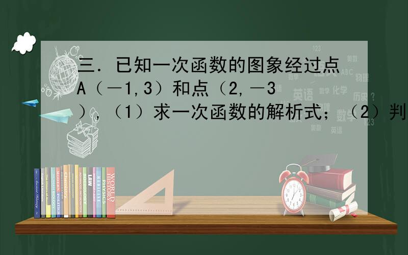 三．已知一次函数的图象经过点A（－1,3）和点（2,－3）,（1）求一次函数的解析式；（2）判断点C（－2,5）是否在该