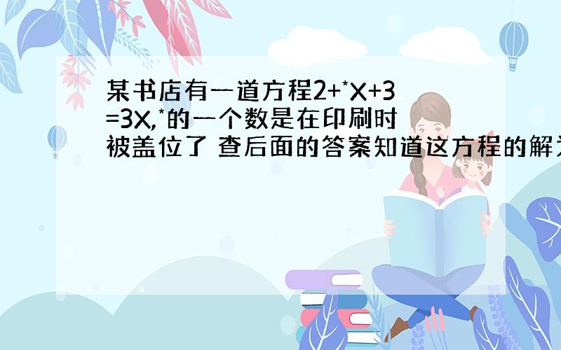 某书店有一道方程2+*X+3=3X,*的一个数是在印刷时被盖位了 查后面的答案知道这方程的解为X=-2.5 那么*处的