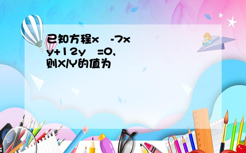 已知方程x²-7xy+12y²=0,则X/Y的值为