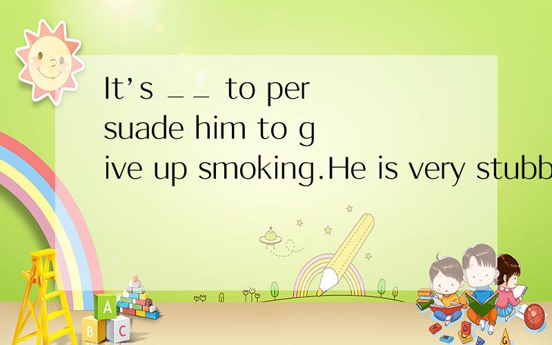 It’s __ to persuade him to give up smoking.He is very stubbo