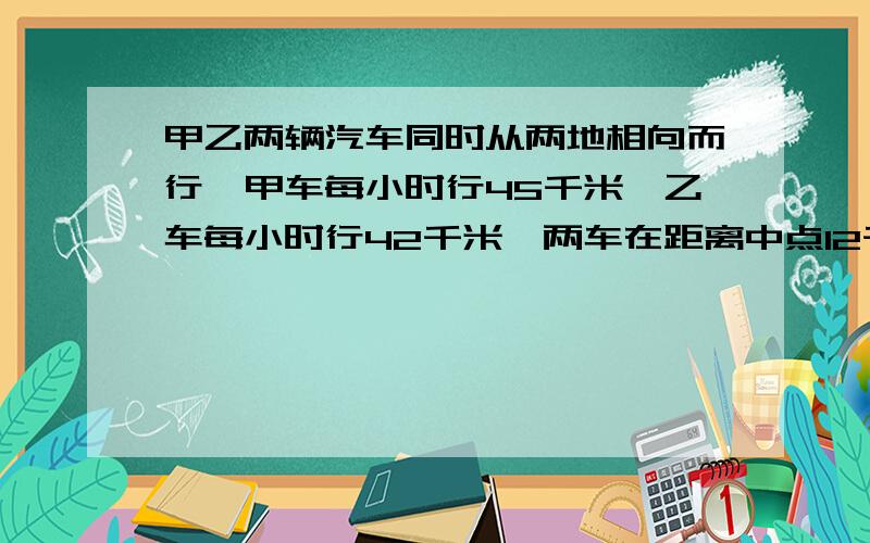 甲乙两辆汽车同时从两地相向而行,甲车每小时行45千米,乙车每小时行42千米,两车在距离中点12千米处相遇