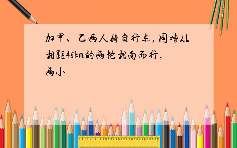 加甲、乙两人骑自行车，同时从相距45km的两地相向而行，两小