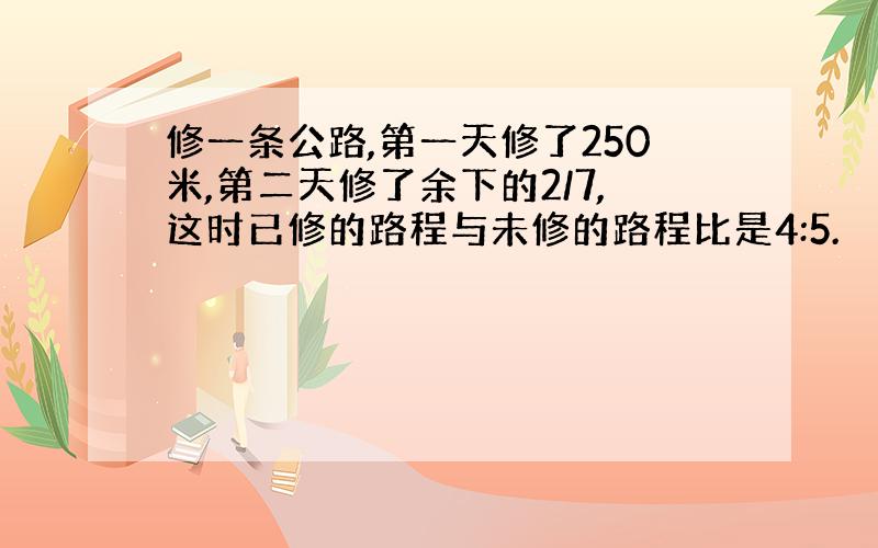 修一条公路,第一天修了250米,第二天修了余下的2/7,这时已修的路程与未修的路程比是4:5.