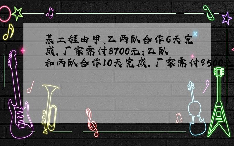 某工程由甲、乙两队合作6天完成，厂家需付8700元；乙队和丙队合作10天完成，厂家需付9500元；甲、丙两队合作