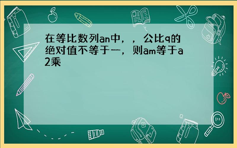 在等比数列an中，，公比q的绝对值不等于一，则am等于a2乘