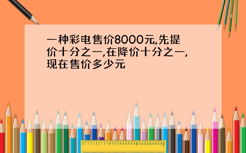 一种彩电售价8000元,先提价十分之一,在降价十分之一,现在售价多少元