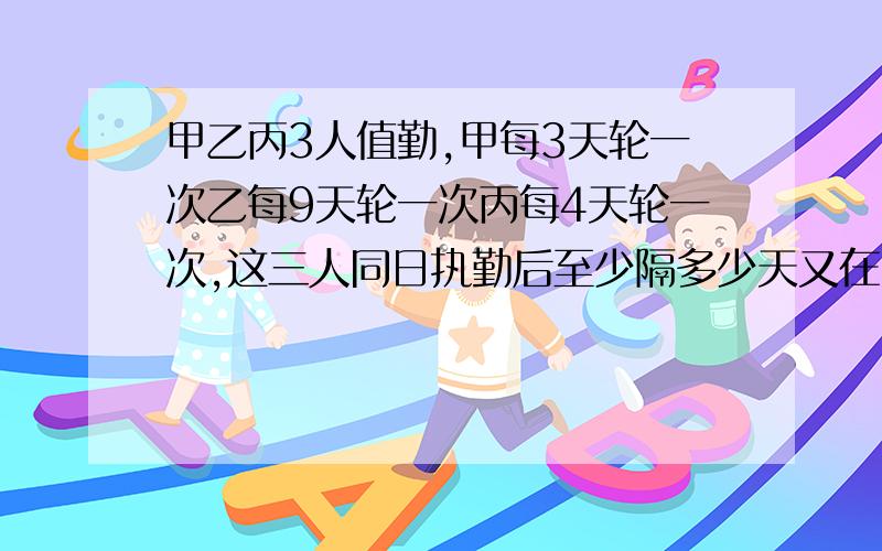 甲乙丙3人值勤,甲每3天轮一次乙每9天轮一次丙每4天轮一次,这三人同日执勤后至少隔多少天又在同一天值勤