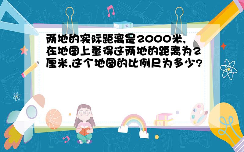 两地的实际距离是2000米,在地图上量得这两地的距离为2厘米,这个地图的比例尺为多少?