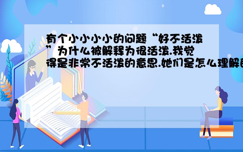 有个小小小小的问题“好不活泼”为什么被解释为很活泼.我觉得是非常不活泼的意思.她们是怎么理解的