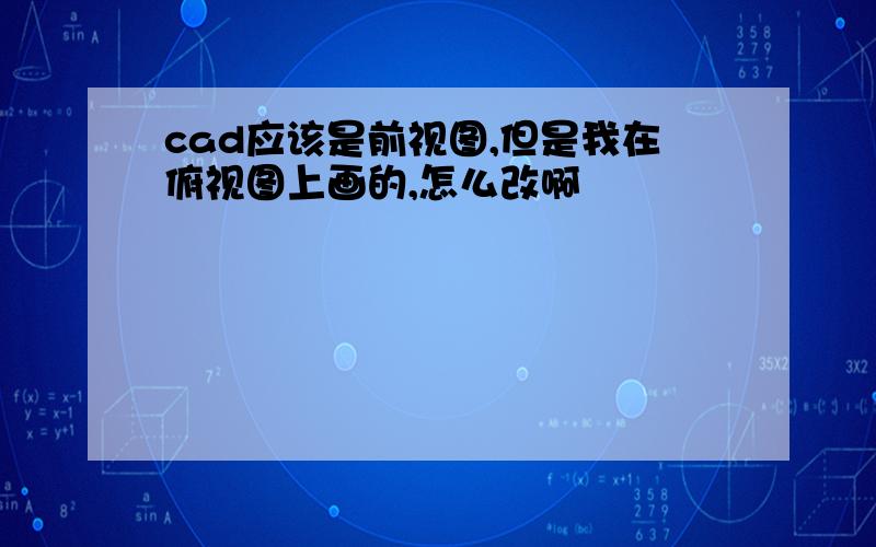 cad应该是前视图,但是我在俯视图上画的,怎么改啊