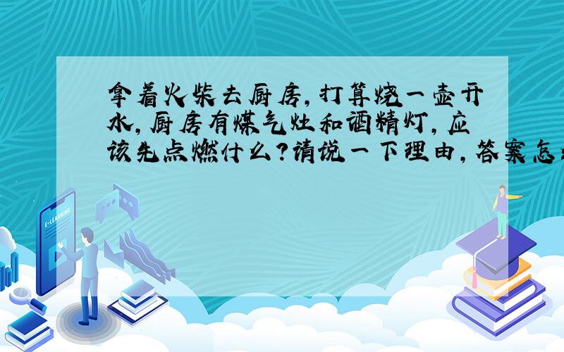 拿着火柴去厨房,打算烧一壶开水,厨房有煤气灶和酒精灯,应该先点燃什么?请说一下理由,答案怎么总是不能让我满意呢?