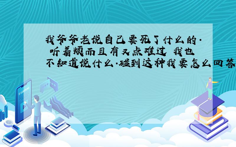 我爷爷老说自己要死了什么的· 听着烦而且有又点难过 我也不知道说什么.碰到这种我要怎么回答啊?