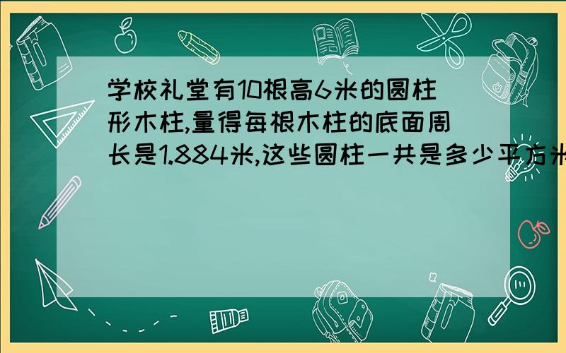 学校礼堂有10根高6米的圆柱形木柱,量得每根木柱的底面周长是1.884米,这些圆柱一共是多少平方米?