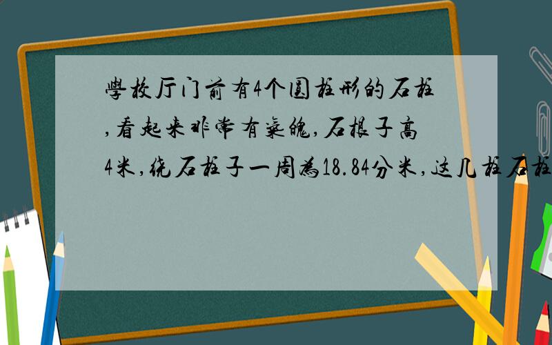 学校厅门前有4个圆柱形的石柱,看起来非常有气魄,石根子高4米,绕石柱子一周为18.84分米,这几柱石柱子