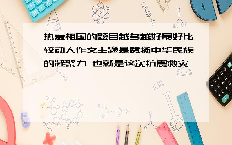 热爱祖国的题目越多越好最好比较动人作文主题是赞扬中华民族的凝聚力 也就是这次抗震救灾