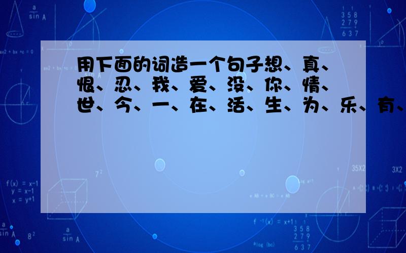 用下面的词造一个句子想、真、恨、忍、我、爱、没、你、情、世、今、一、在、活、生、为、乐、有、好、快、不、过.用上面的字组