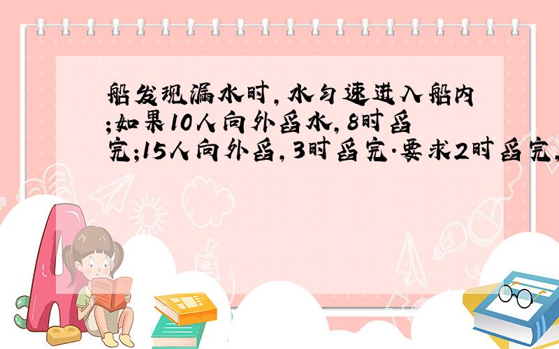 船发现漏水时,水匀速进入船内;如果10人向外舀水,8时舀完;15人向外舀,3时舀完.要求2时舀完,安排多少人?