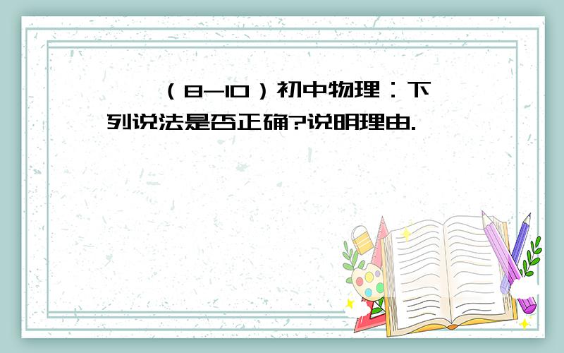 一、（8-10）初中物理：下列说法是否正确?说明理由.