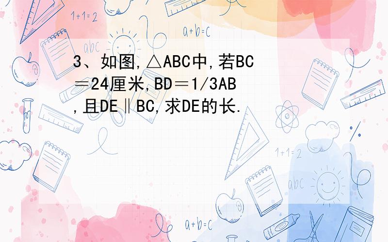 3、如图,△ABC中,若BC＝24厘米,BD＝1/3AB,且DE‖BC,求DE的长.