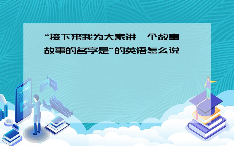 “接下来我为大家讲一个故事,故事的名字是”的英语怎么说