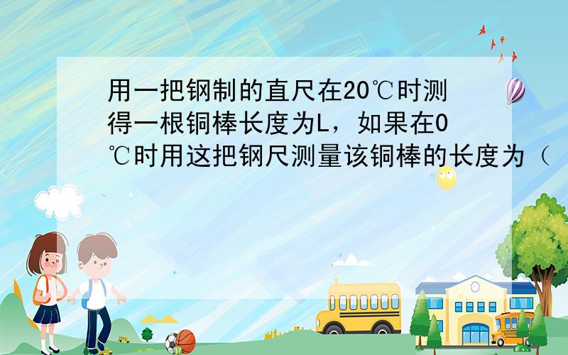 用一把钢制的直尺在20℃时测得一根铜棒长度为L，如果在0℃时用这把钢尺测量该铜棒的长度为（　　）