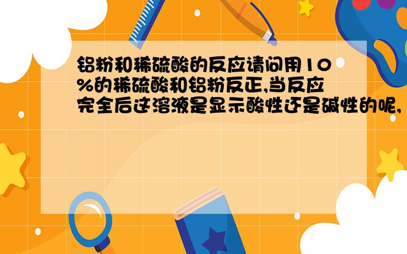 铝粉和稀硫酸的反应请问用10%的稀硫酸和铝粉反正,当反应完全后这溶液是显示酸性还是碱性的呢,