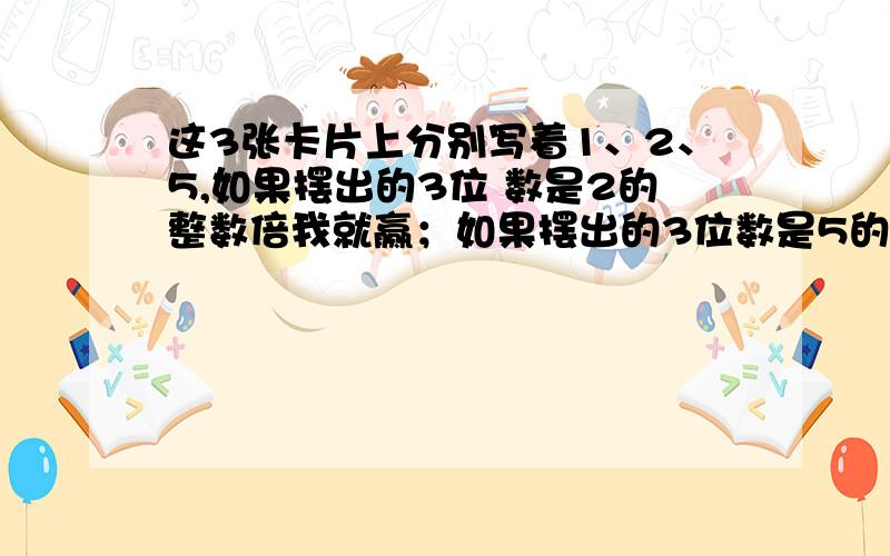 这3张卡片上分别写着1、2、5,如果摆出的3位 数是2的整数倍我就赢；如果摆出的3位数是5的整数倍算你赢.