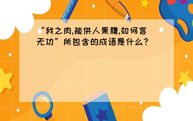 “我之肉,能供人果腹,如何言无功”所包含的成语是什么?