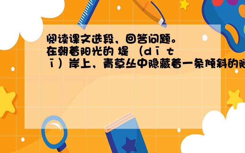 阅读课文选段，回答问题。　　在朝着阳光的 堤 （dī tī）岸上，青草丛中隐藏着一条倾斜的隧道，即使有