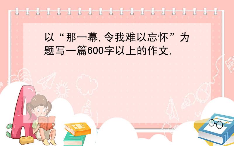 以“那一幕,令我难以忘怀”为题写一篇600字以上的作文,