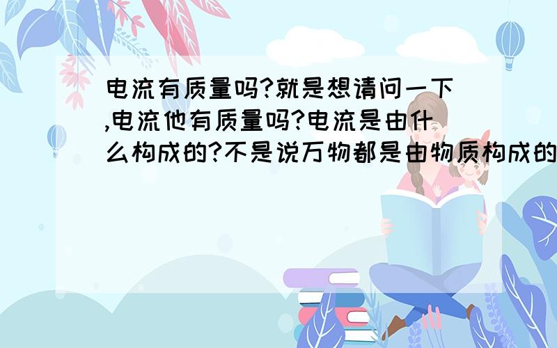 电流有质量吗?就是想请问一下,电流他有质量吗?电流是由什么构成的?不是说万物都是由物质构成的么,那电流应该有质量的吧.希