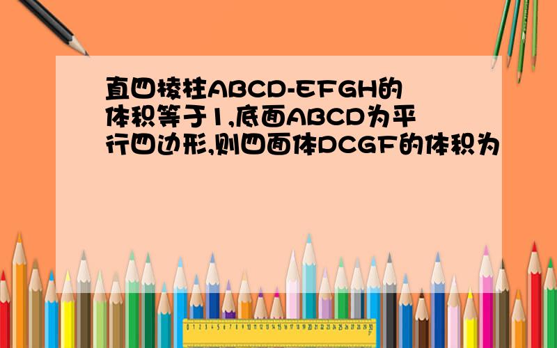 直四棱柱ABCD-EFGH的体积等于1,底面ABCD为平行四边形,则四面体DCGF的体积为