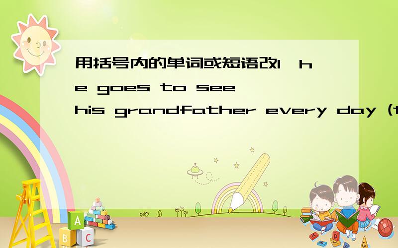 用括号内的单词或短语改1,he goes to see his grandfather every day (tomor