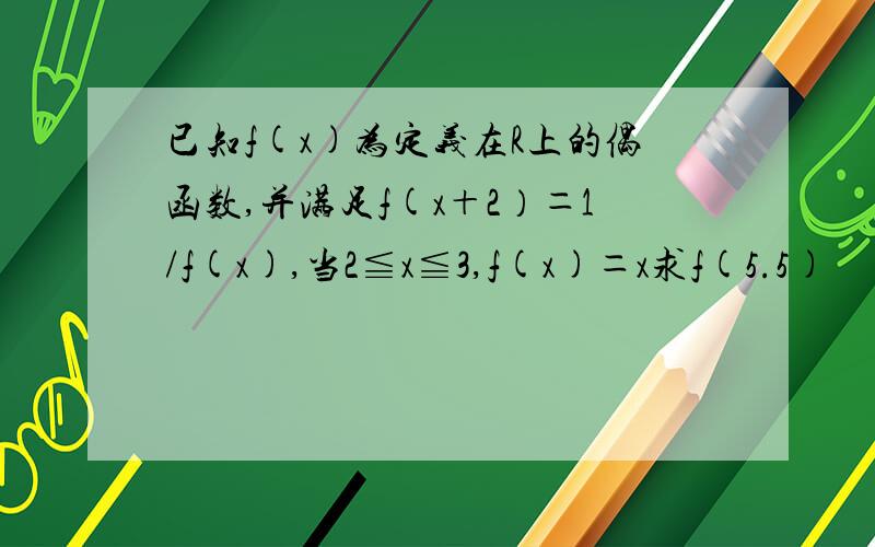 已知f(x)为定义在R上的偶函数,并满足f(x＋2）＝1/f(x),当2≦x≦3,f(x)＝x求f(5.5)