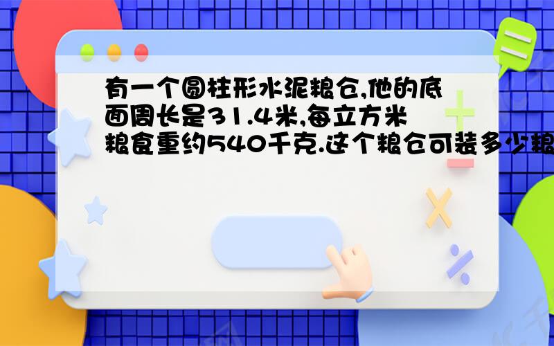 有一个圆柱形水泥粮仓,他的底面周长是31.4米,每立方米粮食重约540千克.这个粮仓可装多少粮食?现