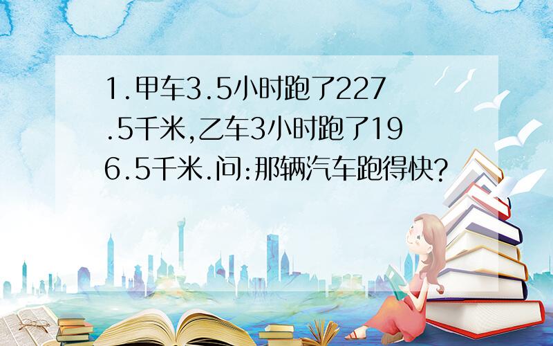 1.甲车3.5小时跑了227.5千米,乙车3小时跑了196.5千米.问:那辆汽车跑得快?